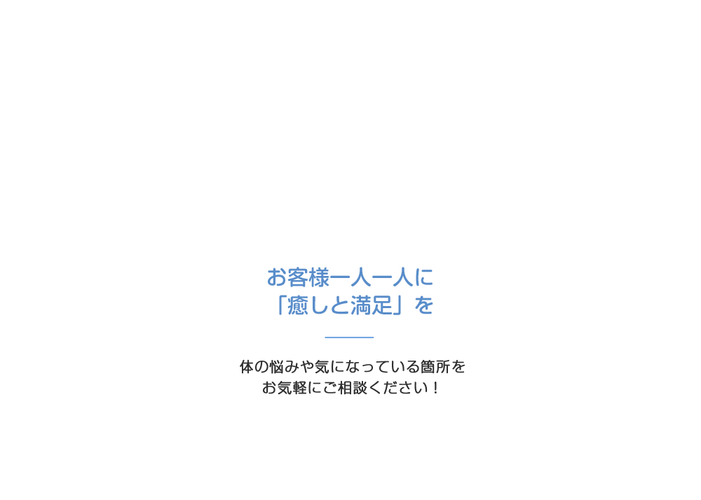 お客様一人一人に「癒しと満足」を 身体の悩みや気になっている箇所をお気軽にご相談ください！